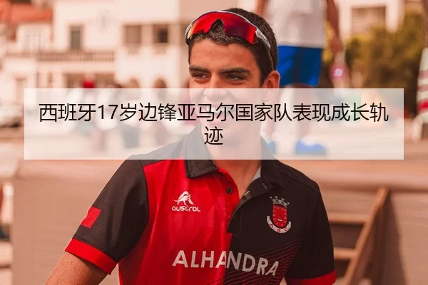西班牙17岁边锋亚马尔国家队表现成长轨迹